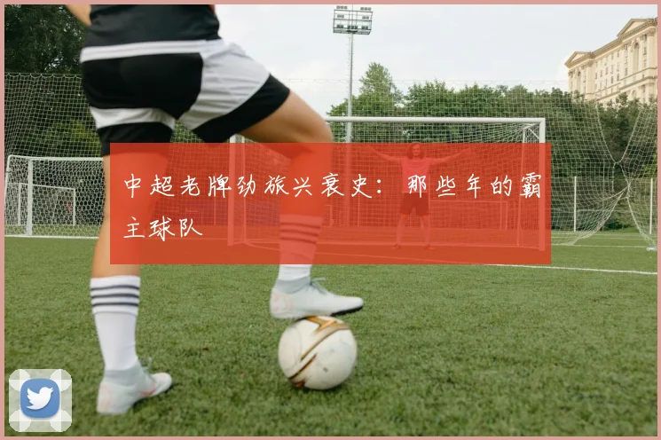 中超老牌劲旅兴衰史：那些年的霸主球队