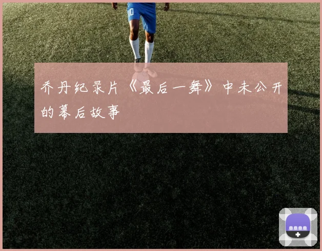 乔丹纪录片《最后一舞》中未公开的幕后故事