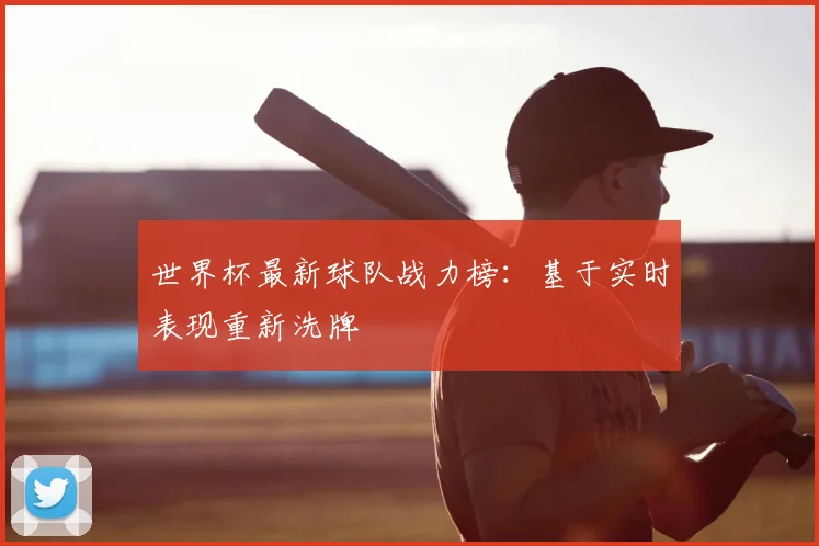世界杯最新球队战力榜:基于实时表现重新洗牌