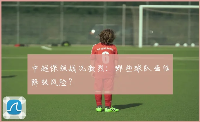 中超保级战况激烈：哪些球队面临降级风险？