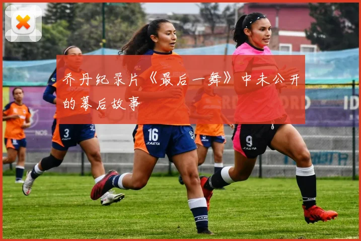 乔丹纪录片《最后一舞》中未公开的幕后故事