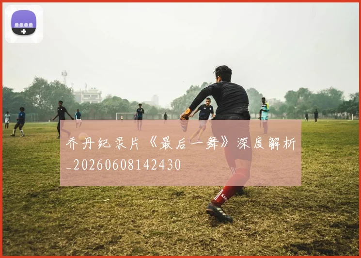 乔丹纪录片《最后一舞》深度解析_20260608142430