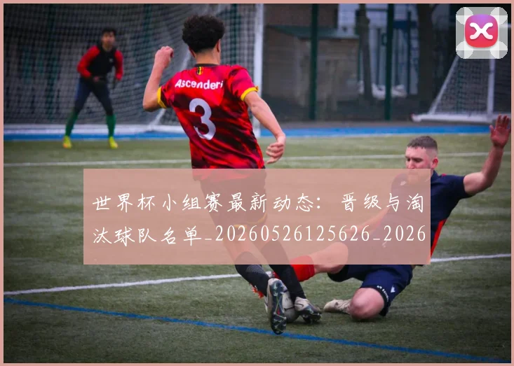 世界杯小组赛最新动态:晋级与淘汰球队名单_20260526125626_20260607160329
