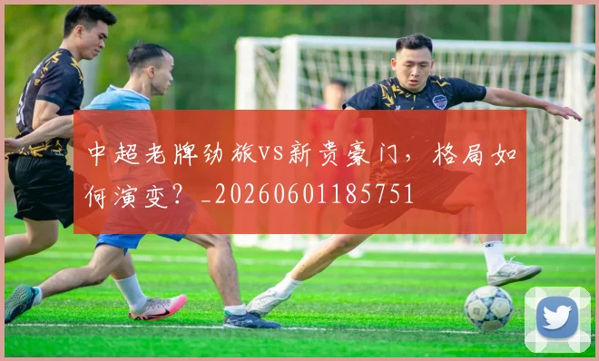 中超老牌劲旅vs新贵豪门,格局如何演变?_20260601185751