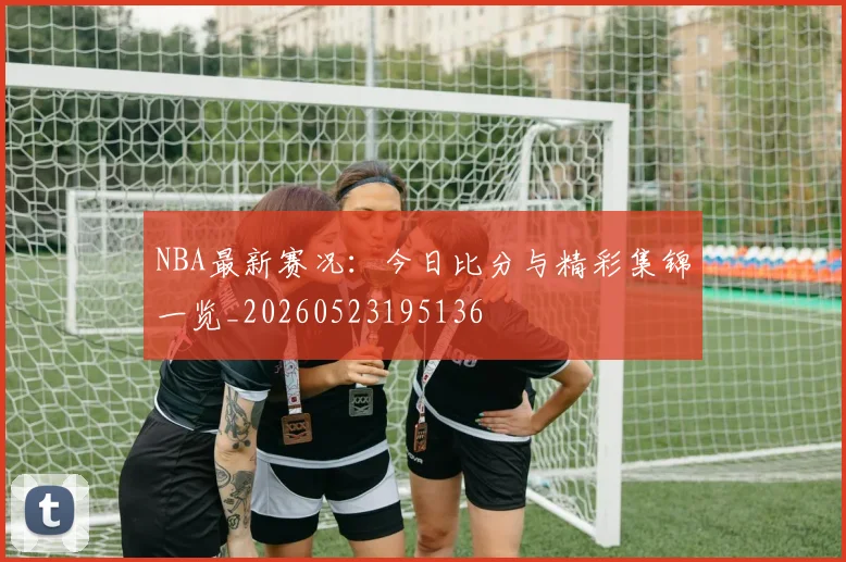 NBA最新赛况：今日比分与精彩集锦一览_20260523195136